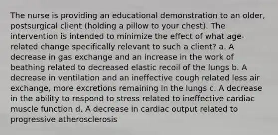 The nurse is providing an educational demonstration to an older, postsurgical client (holding a pillow to your chest). The intervention is intended to minimize the effect of what age-related change specifically relevant to such a client? a. A decrease in gas exchange and an increase in the work of beathing related to decreased elastic recoil of the lungs b. A decrease in ventilation and an ineffective cough related less air exchange, more excretions remaining in the lungs c. A decrease in the ability to respond to stress related to ineffective cardiac muscle function d. A decrease in cardiac output related to progressive atherosclerosis