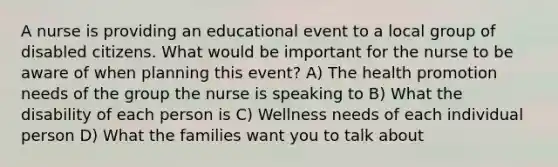 A nurse is providing an educational event to a local group of disabled citizens. What would be important for the nurse to be aware of when planning this event? A) The health promotion needs of the group the nurse is speaking to B) What the disability of each person is C) Wellness needs of each individual person D) What the families want you to talk about