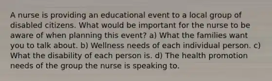 A nurse is providing an educational event to a local group of disabled citizens. What would be important for the nurse to be aware of when planning this event? a) What the families want you to talk about. b) Wellness needs of each individual person. c) What the disability of each person is. d) The health promotion needs of the group the nurse is speaking to.