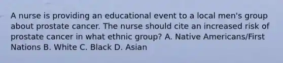 A nurse is providing an educational event to a local men's group about prostate cancer. The nurse should cite an increased risk of prostate cancer in what ethnic group? A. Native Americans/First Nations B. White C. Black D. Asian