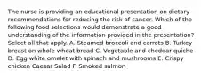 The nurse is providing an educational presentation on dietary recommendations for reducing the risk of cancer. Which of the following food selections would demonstrate a good understanding of the information provided in the presentation? Select all that apply. A. Steamed broccoli and carrots B. Turkey breast on whole wheat bread C. Vegetable and cheddar quiche D. Egg white omelet with spinach and mushrooms E. Crispy chicken Caesar Salad F. Smoked salmon