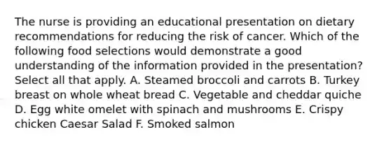 The nurse is providing an educational presentation on dietary recommendations for reducing the risk of cancer. Which of the following food selections would demonstrate a good understanding of the information provided in the presentation? Select all that apply. A. Steamed broccoli and carrots B. Turkey breast on whole wheat bread C. Vegetable and cheddar quiche D. Egg white omelet with spinach and mushrooms E. Crispy chicken Caesar Salad F. Smoked salmon