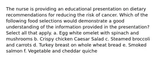 The nurse is providing an educational presentation on dietary recommendations for reducing the risk of cancer. Which of the following food selections would demonstrate a good understanding of the information provided in the presentation? Select all that apply. a. Egg white omelet with spinach and mushrooms b. Crispy chicken Caesar Salad c. Steamed broccoli and carrots d. Turkey breast on whole wheat bread e. Smoked salmon f. Vegetable and cheddar quiche