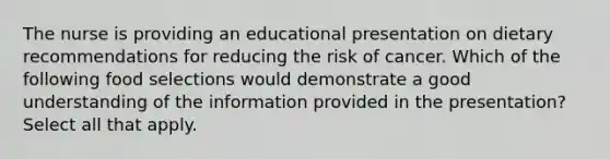 The nurse is providing an educational presentation on dietary recommendations for reducing the risk of cancer. Which of the following food selections would demonstrate a good understanding of the information provided in the presentation? Select all that apply.