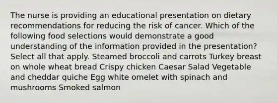 The nurse is providing an educational presentation on dietary recommendations for reducing the risk of cancer. Which of the following food selections would demonstrate a good understanding of the information provided in the presentation? Select all that apply. Steamed broccoli and carrots Turkey breast on whole wheat bread Crispy chicken Caesar Salad Vegetable and cheddar quiche Egg white omelet with spinach and mushrooms Smoked salmon