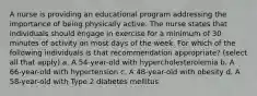 A nurse is providing an educational program addressing the importance of being physically active. The nurse states that individuals should engage in exercise for a minimum of 30 minutes of activity on most days of the week. For which of the following individuals is that recommendation appropriate? (select all that apply) a. A 54-year-old with hypercholesterolemia b. A 66-year-old with hypertension c. A 48-year-old with obesity d. A 58-year-old with Type 2 diabetes mellitus