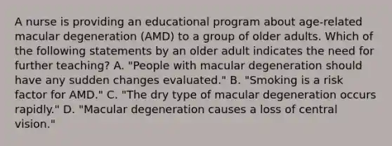 A nurse is providing an educational program about age-related macular degeneration (AMD) to a group of older adults. Which of the following statements by an older adult indicates the need for further teaching? A. "People with macular degeneration should have any sudden changes evaluated." B. "Smoking is a risk factor for AMD." C. "The dry type of macular degeneration occurs rapidly." D. "Macular degeneration causes a loss of central vision."