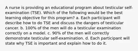 A nurse is providing an educational program about testicular self-examination (TSE). Which of the following would be the best learning objective for this program? a. Each participant will describe how to do TSE and discuss the dangers of testicular cancer. b. 100% of the men will do a testicular examination correctly on a model. c. 90% of the men will correctly demonstrate testicular self-examination. d. Each participant will state why TSE is important and explain how to do it.