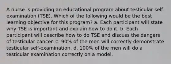 A nurse is providing an educational program about testicular self-examination (TSE). Which of the following would be the best learning objective for this program? a. Each participant will state why TSE is important and explain how to do it. b. Each participant will describe how to do TSE and discuss the dangers of testicular cancer. c. 90% of the men will correctly demonstrate testicular self-examination. d. 100% of the men will do a testicular examination correctly on a model.