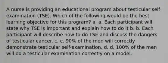 A nurse is providing an educational program about testicular self-examination (TSE). Which of the following would be the best learning objective for this program? a. a. Each participant will state why TSE is important and explain how to do it b. b. Each participant will describe how to do TSE and discuss the dangers of testicular cancer. c. c. 90% of the men will correctly demonstrate testicular self-examination. d. d. 100% of the men will do a testicular examination correctly on a model.