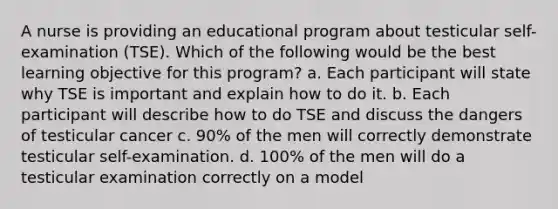 A nurse is providing an educational program about testicular self-examination (TSE). Which of the following would be the best learning objective for this program? a. Each participant will state why TSE is important and explain how to do it. b. Each participant will describe how to do TSE and discuss the dangers of testicular cancer c. 90% of the men will correctly demonstrate testicular self-examination. d. 100% of the men will do a testicular examination correctly on a model