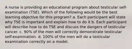 A nurse is providing an educational program about testicular self-examination (TSE). Which of the following would be the best learning objective for this program? a. Each participant will state why TSE is important and explain how to do it b. Each participant will describe how to do TSE and discuss the dangers of testicular cancer. c. 90% of the men will correctly demonstrate testicular self-examination. d. 100% of the men will do a testicular examination correctly on a model.