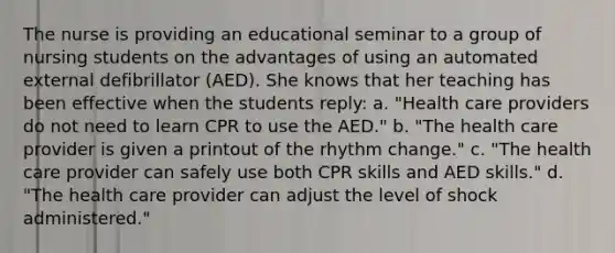 The nurse is providing an educational seminar to a group of nursing students on the advantages of using an automated external defibrillator (AED). She knows that her teaching has been effective when the students reply: a. "Health care providers do not need to learn CPR to use the AED." b. "The health care provider is given a printout of the rhythm change." c. "The health care provider can safely use both CPR skills and AED skills." d. "The health care provider can adjust the level of shock administered."