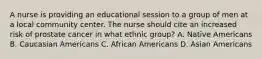 A nurse is providing an educational session to a group of men at a local community center. The nurse should cite an increased risk of prostate cancer in what ethnic group? A. Native Americans B. Caucasian Americans C. African Americans D. Asian Americans