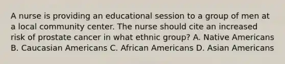 A nurse is providing an educational session to a group of men at a local community center. The nurse should cite an increased risk of prostate cancer in what ethnic group? A. Native Americans B. Caucasian Americans C. African Americans D. Asian Americans