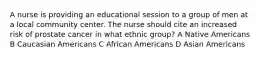 A nurse is providing an educational session to a group of men at a local community center. The nurse should cite an increased risk of prostate cancer in what ethnic group? A Native Americans B Caucasian Americans C African Americans D Asian Americans