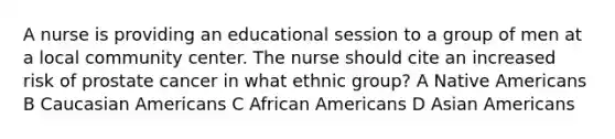 A nurse is providing an educational session to a group of men at a local community center. The nurse should cite an increased risk of prostate cancer in what ethnic group? A Native Americans B Caucasian Americans C African Americans D Asian Americans