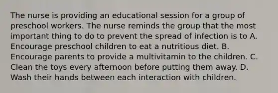 The nurse is providing an educational session for a group of preschool workers. The nurse reminds the group that the most important thing to do to prevent the spread of infection is to A. Encourage preschool children to eat a nutritious diet. B. Encourage parents to provide a multivitamin to the children. C. Clean the toys every afternoon before putting them away. D. Wash their hands between each interaction with children.