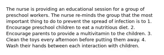 The nurse is providing an educational session for a group of preschool workers. The nurse re-minds the group that the most important thing to do to prevent the spread of infection is to 1. Encourage preschool children to eat a nutritious diet. 2. Encourage parents to provide a multivitamin to the children. 3. Clean the toys every afternoon before putting them away. 4. Wash their hands between each interaction with children.