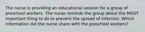 The nurse is providing an educational session for a group of preschool workers. The nurse reminds the group about the MOST important thing to do to prevent the spread of infection. Which information did the nurse share with the preschool workers?