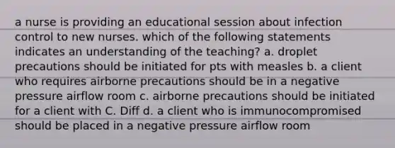 a nurse is providing an educational session about infection control to new nurses. which of the following statements indicates an understanding of the teaching? a. droplet precautions should be initiated for pts with measles b. a client who requires airborne precautions should be in a negative pressure airflow room c. airborne precautions should be initiated for a client with C. Diff d. a client who is immunocompromised should be placed in a negative pressure airflow room