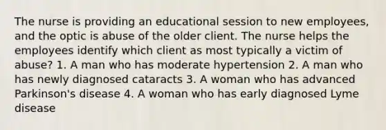 The nurse is providing an educational session to new employees, and the optic is abuse of the older client. The nurse helps the employees identify which client as most typically a victim of abuse? 1. A man who has moderate hypertension 2. A man who has newly diagnosed cataracts 3. A woman who has advanced Parkinson's disease 4. A woman who has early diagnosed Lyme disease