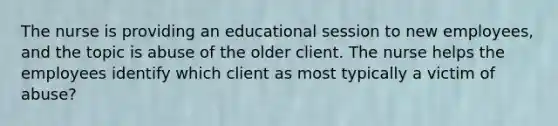 The nurse is providing an educational session to new employees, and the topic is abuse of the older client. The nurse helps the employees identify which client as most typically a victim of abuse?