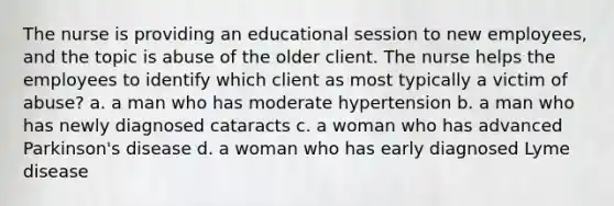 The nurse is providing an educational session to new employees, and the topic is abuse of the older client. The nurse helps the employees to identify which client as most typically a victim of abuse? a. a man who has moderate hypertension b. a man who has newly diagnosed cataracts c. a woman who has advanced Parkinson's disease d. a woman who has early diagnosed Lyme disease
