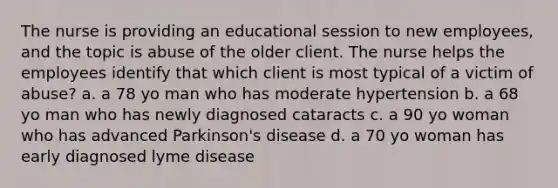 The nurse is providing an educational session to new employees, and the topic is abuse of the older client. The nurse helps the employees identify that which client is most typical of a victim of abuse? a. a 78 yo man who has moderate hypertension b. a 68 yo man who has newly diagnosed cataracts c. a 90 yo woman who has advanced Parkinson's disease d. a 70 yo woman has early diagnosed lyme disease