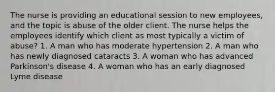 The nurse is providing an educational session to new employees, and the topic is abuse of the older client. The nurse helps the employees identify which client as most typically a victim of abuse? 1. A man who has moderate hypertension 2. A man who has newly diagnosed cataracts 3. A woman who has advanced Parkinson's disease 4. A woman who has an early diagnosed Lyme disease