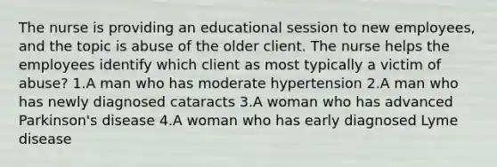 The nurse is providing an educational session to new employees, and the topic is abuse of the older client. The nurse helps the employees identify which client as most typically a victim of abuse? 1.A man who has moderate hypertension 2.A man who has newly diagnosed cataracts 3.A woman who has advanced Parkinson's disease 4.A woman who has early diagnosed Lyme disease