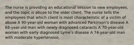 The nurse is providing an educational session to new employees, and the topic is abuse to the older client. The nurse tells the employees that which client is most characteristic of a victim of abuse A 90-year-old woman with advanced Parkinson's disease A 68-year-old man with newly diagnosed cataracts A 70-year-old woman with early diagnosed Lyme's disease A 74-year-old man with moderate hypertension