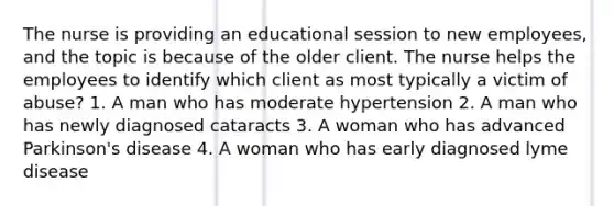 The nurse is providing an educational session to new employees, and the topic is because of the older client. The nurse helps the employees to identify which client as most typically a victim of abuse? 1. A man who has moderate hypertension 2. A man who has newly diagnosed cataracts 3. A woman who has advanced Parkinson's disease 4. A woman who has early diagnosed lyme disease