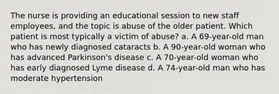 The nurse is providing an educational session to new staff employees, and the topic is abuse of the older patient. Which patient is most typically a victim of abuse? a. A 69-year-old man who has newly diagnosed cataracts b. A 90-year-old woman who has advanced Parkinson's disease c. A 70-year-old woman who has early diagnosed Lyme disease d. A 74-year-old man who has moderate hypertension