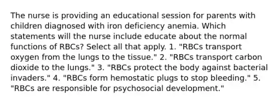 The nurse is providing an educational session for parents with children diagnosed with iron deficiency anemia. Which statements will the nurse include educate about the normal functions of RBCs? Select all that apply. 1. "RBCs transport oxygen from the lungs to the tissue." 2. "RBCs transport carbon dioxide to the lungs." 3. "RBCs protect the body against bacterial invaders." 4. "RBCs form hemostatic plugs to stop bleeding." 5. "RBCs are responsible for psychosocial development."