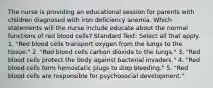 The nurse is providing an educational session for parents with children diagnosed with iron deficiency anemia. Which statements will the nurse include educate about the normal functions of red blood cells? Standard Text: Select all that apply. 1. "Red blood cells transport oxygen from the lungs to the tissue." 2. "Red blood cells carbon dioxide to the lungs." 3. "Red blood cells protect the body against bacterial invaders." 4. "Red blood cells form hemostatic plugs to stop bleeding." 5. "Red blood cells are responsible for psychosocial development."