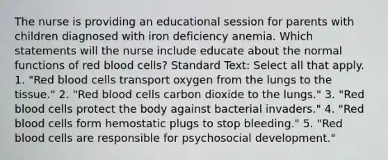 The nurse is providing an educational session for parents with children diagnosed with iron deficiency anemia. Which statements will the nurse include educate about the normal functions of red blood cells? Standard Text: Select all that apply. 1. "Red blood cells transport oxygen from the lungs to the tissue." 2. "Red blood cells carbon dioxide to the lungs." 3. "Red blood cells protect the body against bacterial invaders." 4. "Red blood cells form hemostatic plugs to stop bleeding." 5. "Red blood cells are responsible for psychosocial development."