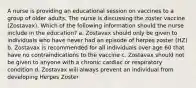 A nurse is providing an educational session on vaccines to a group of older adults. The nurse is discussing the zoster vaccine (Zostavax). Which of the following information should the nurse include in the education? a. Zostavax should only be given to individuals who have never had an episode of herpes zoster (HZ) b. Zostavax is recommended for all individuals over age 60 that have no contraindications to the vaccine c. Zostavax should not be given to anyone with a chronic cardiac or respiratory condition d. Zostavax will always prevent an individual from developing Herpes Zoster