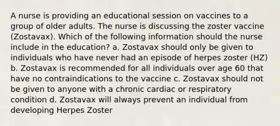 A nurse is providing an educational session on vaccines to a group of older adults. The nurse is discussing the zoster vaccine (Zostavax). Which of the following information should the nurse include in the education? a. Zostavax should only be given to individuals who have never had an episode of herpes zoster (HZ) b. Zostavax is recommended for all individuals over age 60 that have no contraindications to the vaccine c. Zostavax should not be given to anyone with a chronic cardiac or respiratory condition d. Zostavax will always prevent an individual from developing Herpes Zoster