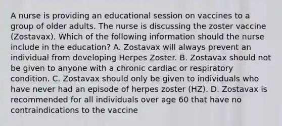 A nurse is providing an educational session on vaccines to a group of older adults. The nurse is discussing the zoster vaccine (Zostavax). Which of the following information should the nurse include in the education? A. Zostavax will always prevent an individual from developing Herpes Zoster. B. Zostavax should not be given to anyone with a chronic cardiac or respiratory condition. C. Zostavax should only be given to individuals who have never had an episode of herpes zoster (HZ). D. Zostavax is recommended for all individuals over age 60 that have no contraindications to the vaccine