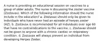 A nurse is providing an educational session on vaccines to a group of older adults. The nurse is discussing the zoster vaccine (Zostavax). Which of the following information should the nurse include in the education? a. Zostavax should only be given to individuals who have never had an episode of herpes zoster (HZ). b. Zostavax is recommended for all individuals over age 60 that have no contraindications to the vaccine. c. Zostavax should not be given to anyone with a chronic cardiac or respiratory condition. d. Zostavax will always prevent an individual from developing Herpes Zoster.