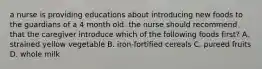 a nurse is providing educations about introducing new foods to the guardians of a 4 month old. the nurse should recommend that the caregiver introduce which of the following foods first? A. strained yellow vegetable B. iron-fortified cereals C. pureed fruits D. whole milk