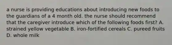 a nurse is providing educations about introducing new foods to the guardians of a 4 month old. the nurse should recommend that the caregiver introduce which of the following foods first? A. strained yellow vegetable B. iron-fortified cereals C. pureed fruits D. whole milk