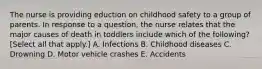 The nurse is providing eduction on childhood safety to a group of parents. In response to a question, the nurse relates that the major causes of death in toddlers include which of the following? [Select all that apply.] A. Infections B. Childhood diseases C. Drowning D. Motor vehicle crashes E. Accidents