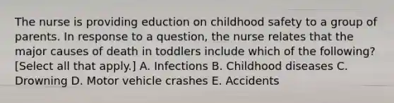 The nurse is providing eduction on childhood safety to a group of parents. In response to a question, the nurse relates that the major causes of death in toddlers include which of the following? [Select all that apply.] A. Infections B. Childhood diseases C. Drowning D. Motor vehicle crashes E. Accidents