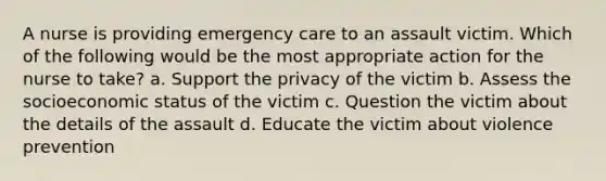 A nurse is providing emergency care to an assault victim. Which of the following would be the most appropriate action for the nurse to take? a. Support the privacy of the victim b. Assess the socioeconomic status of the victim c. Question the victim about the details of the assault d. Educate the victim about violence prevention