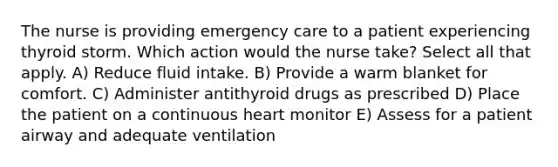 The nurse is providing emergency care to a patient experiencing thyroid storm. Which action would the nurse take? Select all that apply. A) Reduce fluid intake. B) Provide a warm blanket for comfort. C) Administer antithyroid drugs as prescribed D) Place the patient on a continuous heart monitor E) Assess for a patient airway and adequate ventilation