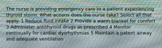 The nurse is providing emergency care to a patient experiencing thyroid storm. What actions does the nurse take? Select all that apply. 1 Reduce fluid intake 2 Provide a warm blanket for comfort 3 Administer antithyroid drugs as prescribed 4 Monitor continually for cardiac dysrhythmias 5 Maintain a patent airway and adequate ventilation