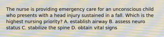 The nurse is providing emergency care for an unconscious child who presents with a head injury sustained in a fall. Which is the highest nursing priority? A. establish airway B. assess neuro status C. stabilize the spine D. obtain vital signs