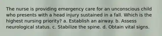 The nurse is providing emergency care for an unconscious child who presents with a head injury sustained in a fall. Which is the highest nursing priority? a. Establish an airway. b. Assess neurological status. c. Stabilize the spine. d. Obtain vital signs.